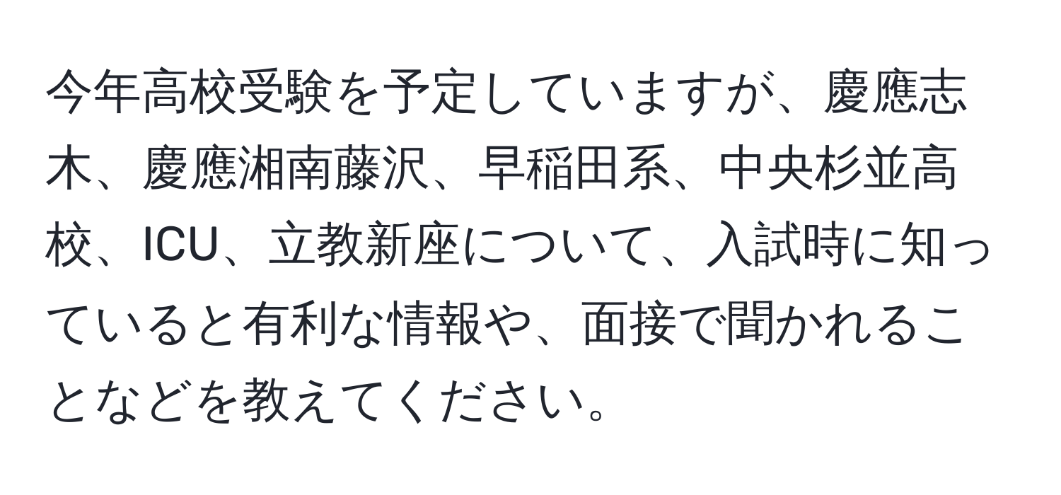 今年高校受験を予定していますが、慶應志木、慶應湘南藤沢、早稲田系、中央杉並高校、ICU、立教新座について、入試時に知っていると有利な情報や、面接で聞かれることなどを教えてください。