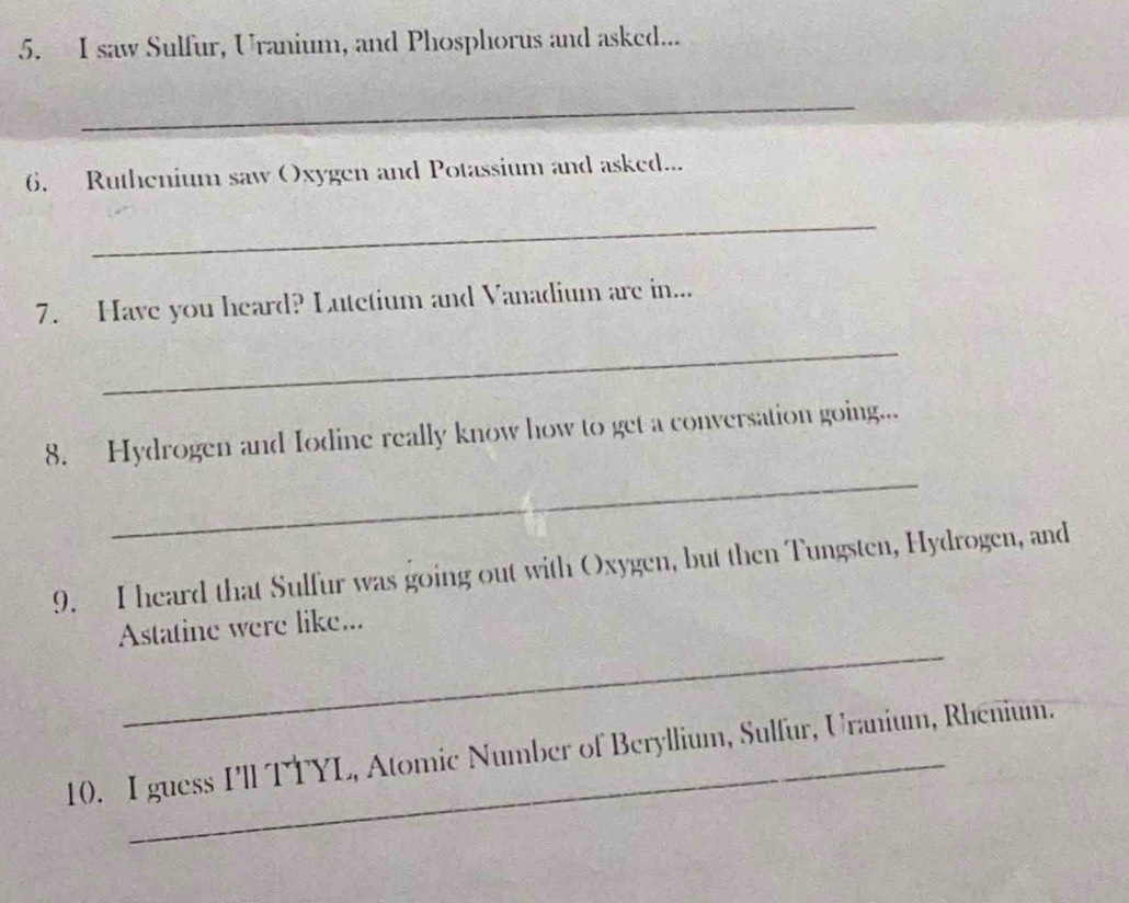 saw Sulfur, Uranium, and Phosphorus and asked... 
_ 
6. Ruthenium saw Oxygen and Potassium and asked... 
_ 
7. Have you heard? Lutetium and Vanadium are in... 
_ 
_ 
8. Hydrogen and Iodine really know how to get a conversation going... 
9. I heard that Sulfur was going out with Oxygen, but then Tungsten, Hydrogen, and 
_ 
Astatine were like... 
10. I guess I'll TTYL, Atomic Number of Beryllium, Sulfur, Uranium, Rhenium.