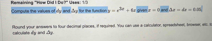 Remaining "How Did I Do?" Uses: 1/3 
Compute the values of dy and △ y for the function y=e^(3x)+6x given x=0 and △ x=dx=0.05
Round your answers to four decimal places, if required. You can use a calculator, spreadsheet, browser, etc. to 
calculate dy and △ y.