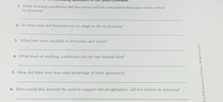 te space provõed 
I. What housing conditions did the writer and his companion find upon their arrival 
in America? 
_ 
2. In what ways did Panunzio try to adapt to life in America? 
_ 
3. What jobs were available to Panunzio and Louis? 
_ 
4. What kind of working conditions did the two friends find? 
_ 
5. How did their new boss take advantage of their ignorance? 
_ 
6. How could this account be used to support the progressives’ call for reform in America? 
_