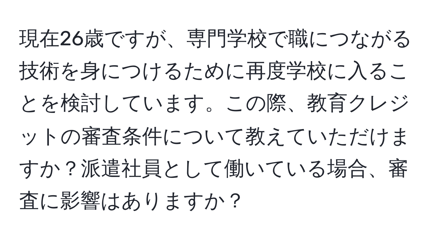 現在26歳ですが、専門学校で職につながる技術を身につけるために再度学校に入ることを検討しています。この際、教育クレジットの審査条件について教えていただけますか？派遣社員として働いている場合、審査に影響はありますか？