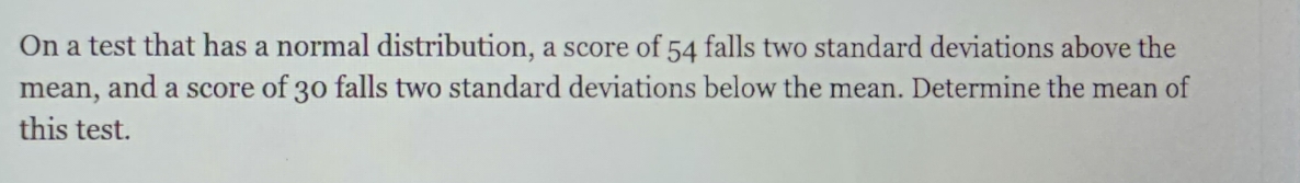 On a test that has a normal distribution, a score of 54 falls two standard deviations above the 
mean, and a score of 30 falls two standard deviations below the mean. Determine the mean of 
this test.