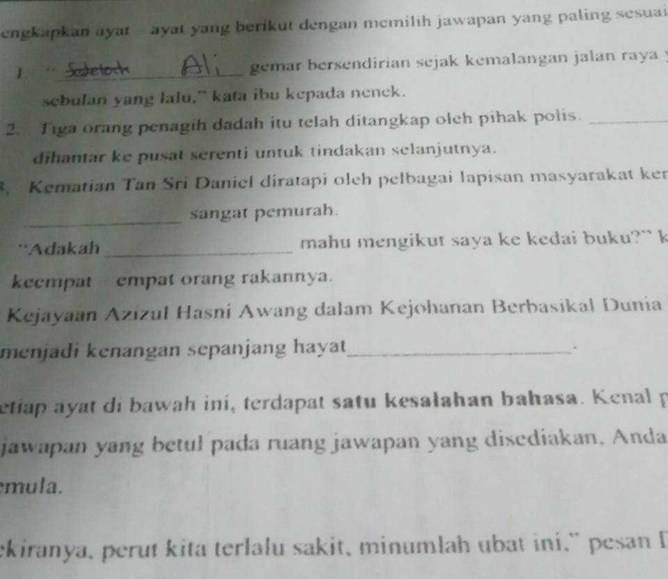 engkapkan ayat - ayat yang berikut dengan memilih jawapan yang paling sesuai 
1 Sudetoch gemar bersendirian sejak kemalangan jalan raya . 
sebulan yang lalu," kata ibu kepada nenck. 
2. Tiga orang penagih dadah itu telah ditangkap olch pihak polis._ 
dihantar ke pusat serenti untuk tindakan selanjutnya. 
3. Kematian Tan Sri Daniel diratapi oleh pelbagai lapisan masyarakat ker 
_ 
sangat pemurah. 
'Adakah _mahu mengikut saya ke kedai buku?`` k 
kecmpat empat orang rakannya. 
Kejayaan Azizul Hasni Awang dalam Kejohanan Berbasikal Dunia 
menjadi kenangan sepanjang haya _ 
` 
etiap ayat di bawah iní, terdapat satu kesałahan bahasa. Kenal p 
jawapan yang betul pada ruang jawapan yang disediakan. Anda 
mula. 
ekiranya, perut kita terlalu sakit, minumlah ubat ini,” pesan I