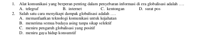 Alat komunikasi yang berperan penting dalam penyebaran informasi di era globalisasi adalah …
A. telegraf B. internet C. kentongan D. surat pos
2. Salah satu cara menyikapi dampak globalisasi adalah …
A. memanfaatkan teknologi komunikasi untuk kejahatan
B. menerima semua budaya asing tanpa sikap selektif
C. meniru pengaruh globalisasi yang positif
D. meniru gaya hidup konsumtif