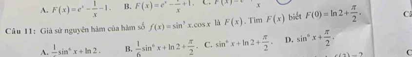 A. F(x)=e^x- 1/x -1. B. F(x)=e^x- x/x +1. C. F(x)- x
Câu 11: Giả sử nguyên hàm của hàm số f(x)=sin^5x.cos x là F(x). Tìm F(x) biết F(0)=ln 2+ π /2 . C
A. frac 1sin^6x+ln 2. B.  1/6 sin^6x+ln 2+ π /2  C. sin^6x+ln 2+ π /2 . D. sin^6x+ π /2 . 
a)-7 C