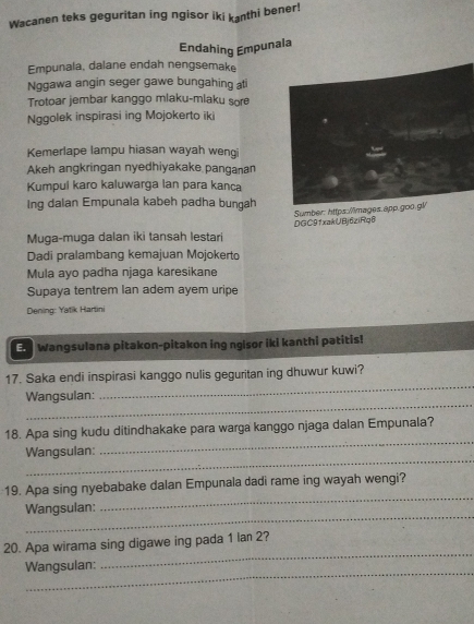 Wacanen teks geguritan ing ngisor iki kɔnthi bener! 
Endahing Empunala 
Empunala, dalane endah nengsemake 
Nggawa angin seger gawe bungahing at 
Trotoar jembar kanggo mlaku-mlaku sore 
Nggolek inspirasi ing Mojokerto iki 
Kemerlape lampu hiasan wayah weng 
Akeh angkringan nyedhiyakake panganan 
Kumpul karo kaluwarga lan para kanca 
Ing dalan Empunala kabeh padha bungah 
Sumber: https:/mages.app.goo.gl/ 
Muga-muga dalan iki tansah lestari DGC91xakUBj6ziRq6 
Dadi pralambang kemajuan Mojokerto 
Mula ayo padha njaga karesikane 
Supaya tentrem Ian adem ayem uripe 
Dening: Yatik Hartini 
En Wangsulana pitakon-pitakon ing ngisor iki kanthi patitis! 
_ 
17. Saka endi inspirasi kanggo nulis geguritan ing dhuwur kuwi? 
_ 
Wangsulan: 
_ 
18. Apa sing kudu ditindhakake para warga kanggo njaga dalan Empunala? 
_ 
Wangsulan: 
_ 
19. Apa sing nyebabake dalan Empunala dadi rame ing wayah wengi? 
_ 
Wangsulan: 
_ 
20. Apa wirama sing digawe ing pada 1 lan 2? 
_ 
Wangsulan: