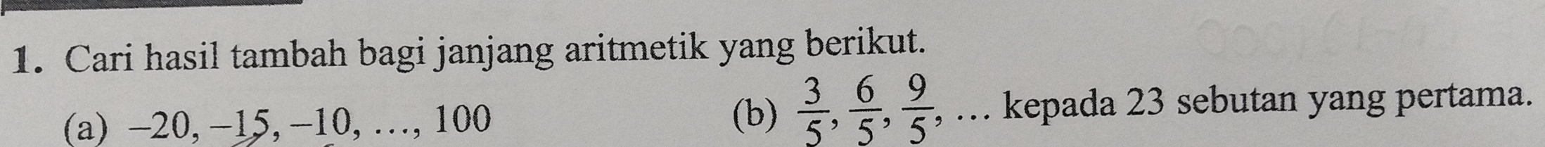 Cari hasil tambah bagi janjang aritmetik yang berikut. 
(b)  3/5 ,  6/5 ,  9/5 ,... 
(a) -20, −15, −10, …, 100 kepada 23 sebutan yang pertama.