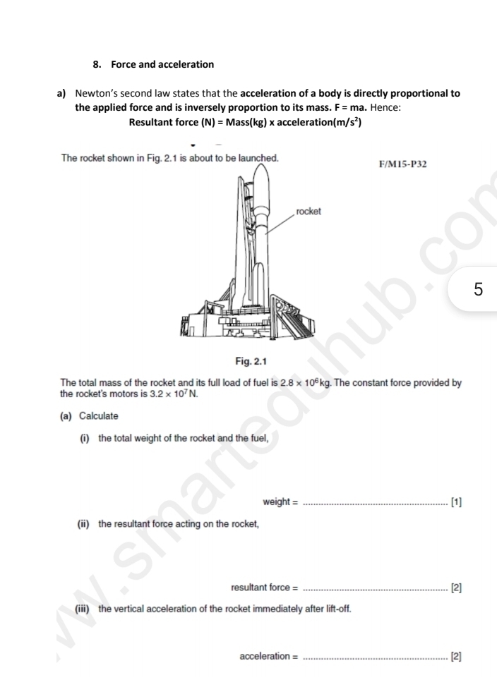 Force and acceleration 
a) Newton’s second law states that the acceleration of a body is directly proportional to 
the applied force and is inversely proportion to its mass. F=ma a. Hence: 
Resultant force (N)=Mass(kg)x acceleration (m/s^2)
The rocket shown in Fig.t to be launched.
F/M15-P32
5 
Fig. 2.1 
The total mass of the rocket and its full load of fuel is 2.8* 10^6kg. The constant force provided by 
the rocket's motors is 3.2* 10^7N. 
(a) Calculate 
(i) the total weight of the rocket and the fuel,
weight = _[1] 
(ii) the resultant force acting on the rocket, 
resultant force = _[2] 
(iii) the vertical acceleration of the rocket immediately after lift-off.
acceleration = _[2]