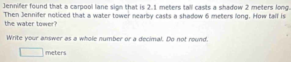 Jennifer found that a carpool lane sign that is 2.1 meters tall casts a shadow 2 meters long. 
Then Jennifer noticed that a water tower nearby casts a shadow 6 meters long. How tall is 
the water tower? 
Write your answer as a whole number or a decimal. Do not round.
□ meters