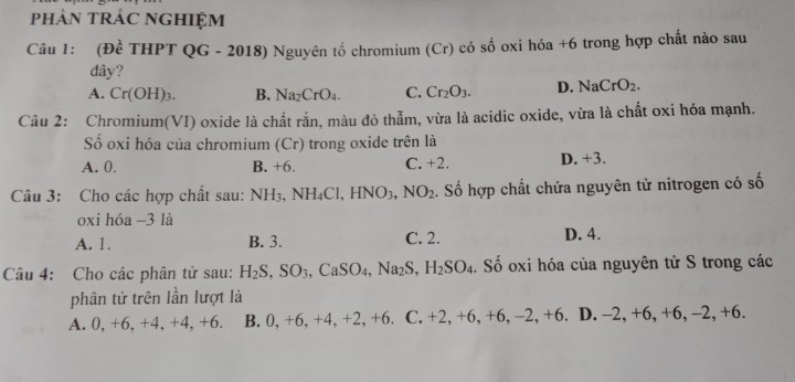 phảN TRÁC NGHIệM
Câu 1: (Đề THPT QG - 2018) Nguyên tố chromium (Cr) có số oxi hóa +6 trong hợp chất nào sau
đây?
A. Cr(OH)_3. B. Na_2CrO_4. C. Cr_2O_3. D. NaCrO_2. 
Câu 2: Chromium(VI) oxide là chất rắn, màu đỏ thẫm, vừa là acidic oxide, vừa là chất oxi hóa mạnh.
Số oxi hóa của chromium (Cr) trong oxide trên là
A. 0. B. +6 C. +2. D. +3.
Câu 3: Cho các hợp chất sau: NH_3, NH_4Cl, HNO_3, NO_2 :. Số hợp chất chứa nguyên tử nitrogen có số
oxi hóa -3 là
A. 1. B. 3. C. 2. D. 4.
Câu 4: Cho các phân tử sau: H_2S, SO_3, CaSO_4, Na_2S, H_2SO_4. Số oxi hóa của nguyên tử S trong các
phân tử trên lần lượt là
A. 0, +6, +4, +4, +6. B. 0, +6, +4, +2, +6. C. +2, +6, +6, -2, +6. D. -2, +6, +6, -2, +6.