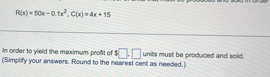 R(x)=50x-0.1x^2, C(x)=4x+15
In order to yield the maximum profit of $□ , □ units must be produced and sold. 
(Simplify your answers. Round to the nearest cent as needed.)