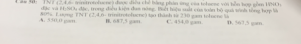 Cầu 50: 1 NI (2, 4, 6 - trinitrotoluene) được điều chế bằng phản ứng của toluene với hỗn hợp gồm HNOy
đặc và H_2SO a đặc, trong điều kiện đun nóng. Biết hiệu suất của toàn bộ quá trình tổng hợp là
80%. Lượng TNT (2,4,6 - trinitrotoluene) tạo thành từ 230 gam toluene là
A. 550,0 gam. B. 687,5 gam. C. 454,0 gam. D. 567,5 gam.