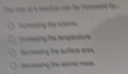 ate reaction ca be increase e
ncessing the volum .
ncreasing the temperature.
decreasing the suriace area.
decreasing the atomic mass