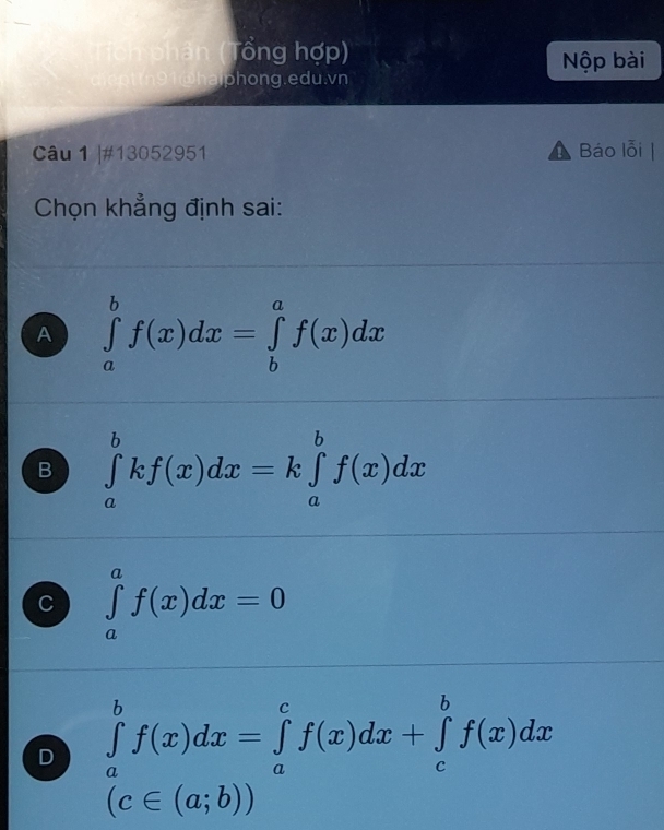 â ( Tổng hợp)
Nộp bài
phong.edu.vn
Câu 1 |#13052951 Báo lỗi
Chọn khẳng định sai:
A ∈tlimits _a^bf(x)dx=∈tlimits _b^af(x)dx
B ∈tlimits _a^bkf(x)dx=k∈tlimits _a^bf(x)dx
C ∈tlimits _a^af(x)dx=0
D ∈tlimits _a^bf(x)dx=∈tlimits _a^cf(x)dx+∈tlimits _c^bf(x)dx
(c∈ (a;b))