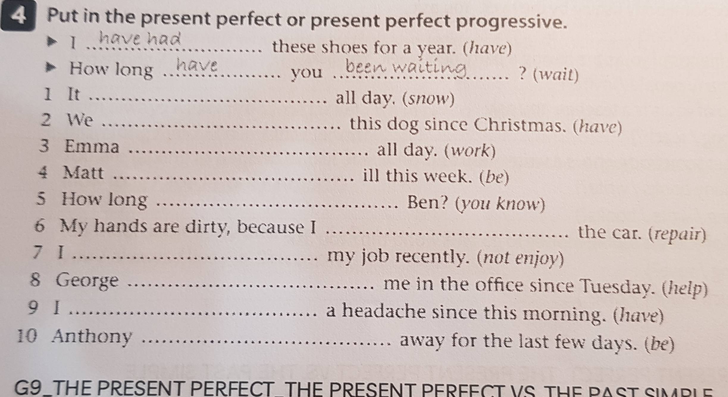 Put in the present perfect or present perfect progressive. 
_I 
these shoes for a year. (have) 
How long __? (wait) 
you 
1 It _all day. (snow) 
2 We _this dog since Christmas. (have) 
3 Emma _all day. (work) 
4 Matt _ill this week. (be) 
5 How long _Ben? (you know) 
6 My hands are dirty, because I_ 
the car. (repair) 
7 I _my job recently. (not enjoy) 
8 George_ 
me in the office since Tuesday. (help) 
9 I _a headache since this morning. (have) 
10 Anthony _away for the last few days. (be) 
G9_THE PRESENT PERFECT THE PRESENT PERFECT VS THE PAST SIMBLE