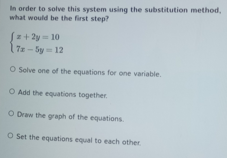 In order to solve this system using the substitution method,
what would be the first step?
beginarrayl x+2y=10 7x-5y=12endarray.
Solve one of the equations for one variable.
Add the equations together.
Draw the graph of the equations.
Set the equations equal to each other.