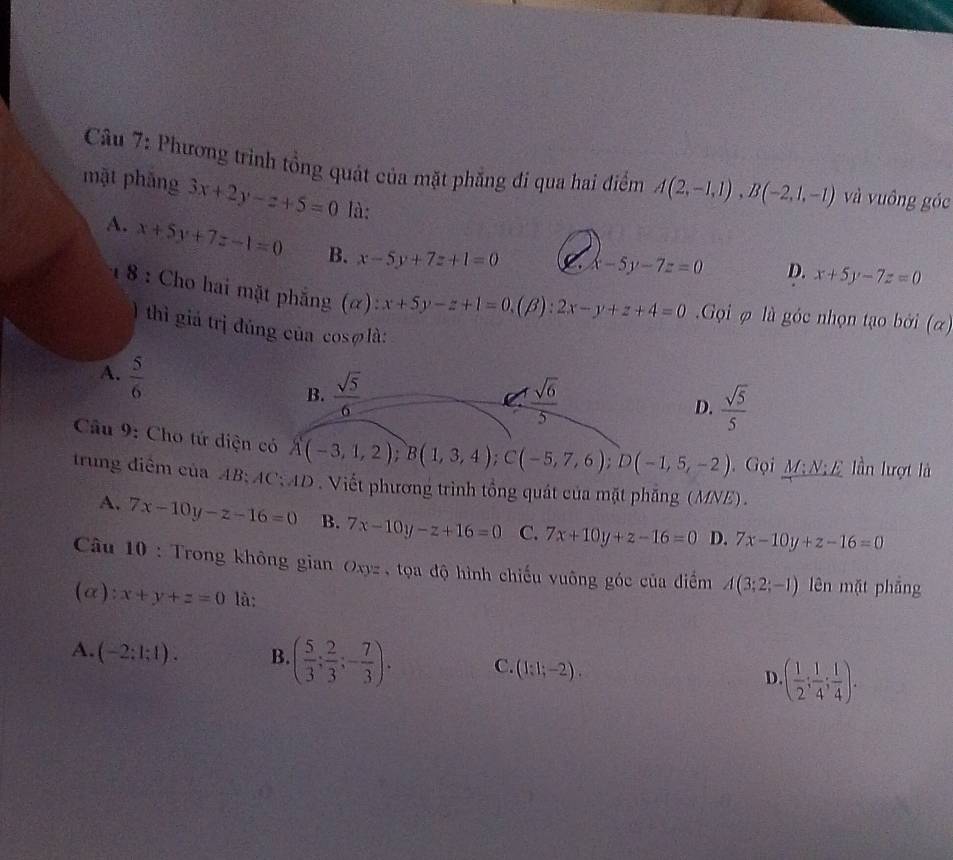 Phương trình tổng quát của mặt phẳng đi qua hai điểm A(2,-1,1), B(-2,1,-1) và vuông góc
mặt phǎng 3x+2y-z+5=0 là:
A. x+5y+7z-1=0 B. x-5y+7z+1=0 C x-5y-7z=0 D. x+5y-7z=0
1 8 : Cho hai mặt phẳng (α) x+5y-z+1=0, (beta ):2x-y+z+4=0 Gọi φ là góc nhọn tạo bởi (α)
) thì giá trị đúng của cosølà:
A.  5/6 
B.  sqrt(5)/6   sqrt(6)/5  D.  sqrt(5)/5 
Câu 9: Cho tứ diện có A(-3,1,2); B(1,3,4); C(-5,7,6); D(-1,5,-2) Gọi M;N;E lần lượt là
trung điểm của AB : AC AD . Viết phương trình tổng quát của mặt phăng (MNE) .
A. 7x-10y-z-16=0 B. 7x-10y-z+16=0 C. 7x+10y+z-16=0 D. 7x-10y+z-16=0
Câu 10 : Trong không gian Oxyz , tọa độ hình chiếu vuông góc của điểm A(3;2;-1) lên mặt phẳng
(α): x+y+z=0 là:
A. (-2:1:1). B ( 5/3 ; 2/3 ;- 7/3 ). C. (1:1;-2). D · ( 1/2 ; 1/4 ; 1/4 ).