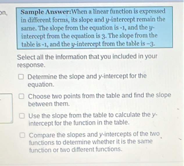 on, Sample Answer:When a linear function is expressed
in different forms, its slope and y-intercept remain the
same. The slope from the equation is -1, and the y -
intercept from the equation is 3. The slope from the
table is -1, and the y-intercept from the table is −3.
Select all the information that you included in your
response.
Determine the slope and y-intercept for the
equation.
Choose two points from the table and find the slope
between them.
Use the slope from the table to calculate the y -
intercept for the function in the table.
Compare the slopes and y-intercepts of the two
functions to determine whether it is the same
function or two different functions.