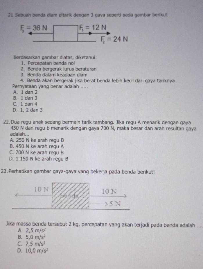 Sebuah benda diam ditarik dengan 3 gaya seperti pada gambar berikut
Berdasarkan gambar diatas, diketahui:
1. Percepatan benda nol
2. Benda bergerak lurus beraturan
3. Benda dalam keadaan diam
4. Benda akan bergerak jika berat benda lebih kecil dari gaya tariknya
Pernyataan yang benar adalah .....
A. 1 dan 2
B. 1 dan 3
C. 1 dan 4
D. 1, 2 dan 3
22.Dua regu anak sedang bermain tarik tambang. Jika regu A menarik dengan gaya
450 N dan regu b menarik dengan gaya 700 N, maka besar dan arah resultan gaya
adalah...
A. 250 N ke arah regu B
B. 450 N ke arah regu A
C. 700 N ke arah regu B
D. 1.150 N ke arah regu B
23.Perhatikan gambar gaya-gaya yang bekerja pada benda berikut!
10 N 10 N
5 N
Jika massa benda tersebut 2 kg, percepatan yang akan terjadi pada benda adalah ....
A. 2,5m/s^2
B. 5,0m/s^2
C. 7,5m/s^2
D. 10,0m/s^2