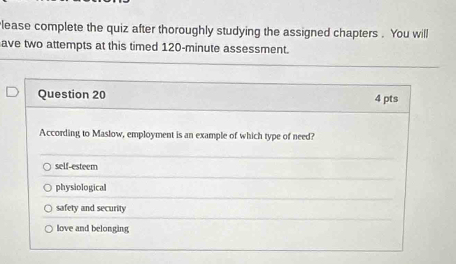 lease complete the quiz after thoroughly studying the assigned chapters . You will
ave two attempts at this timed 120-minute assessment.
Question 20 4 pts
According to Maslow, employment is an example of which type of need?
self-esteem
physiological
safety and security
love and belonging