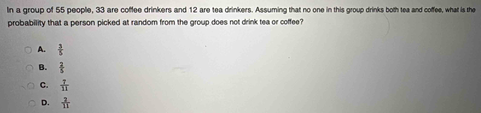 In a group of 55 people, 33 are coffee drinkers and 12 are tea drinkers. Assuming that no one in this group drinks both tea and coffee, what is the
probability that a person picked at random from the group does not drink tea or coffee?
A.  3/5 
B.  2/5 
C.  7/11 
D.  2/11 