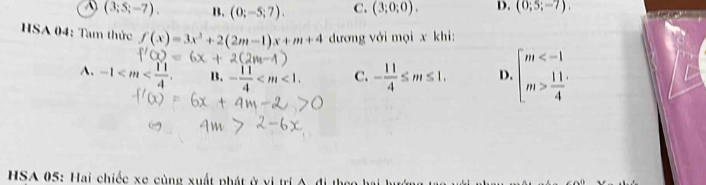 A (3;5;-7). B. (0;-5;7). C. (3;0;0). D. (0;5;-7). 
HSA 04: Tam thức f(x)=3x^2+2(2m-1)x+m+4 đương với mọi x khi:
A. -1- B. - 11/4  . C. - 11/4 ≤ m≤ 1. D. beginarrayl m  11/4 endarray.
HSA 05: Hai chiếc xe cùng xuất phát ở vị trí A. đi the