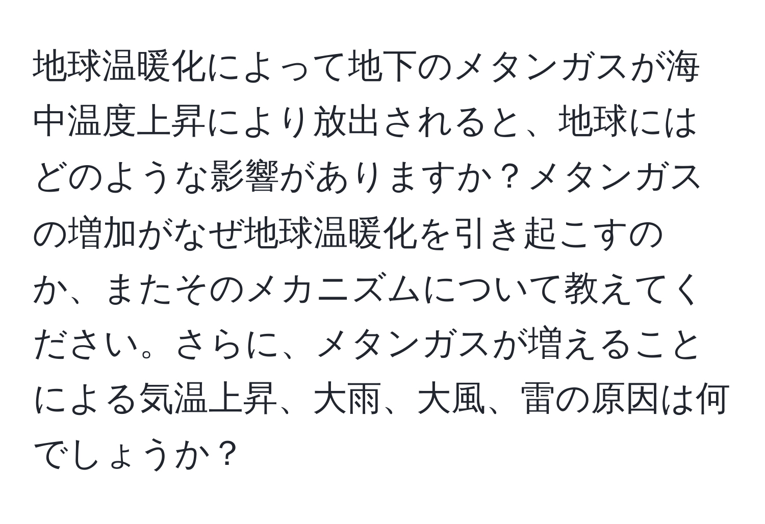 地球温暖化によって地下のメタンガスが海中温度上昇により放出されると、地球にはどのような影響がありますか？メタンガスの増加がなぜ地球温暖化を引き起こすのか、またそのメカニズムについて教えてください。さらに、メタンガスが増えることによる気温上昇、大雨、大風、雷の原因は何でしょうか？