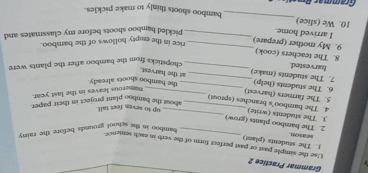 Grammar Practice 2 
Use the simple past or past perfect form of the verb in each sentence. 
1. The students (plant) 
season. 
bamboo in the school grounds before the rainy 
2. The bamboo plants (grow) 
3. The students (write)_ 
up to seven feet tall. 
about the bamboo plant project in their paper. 
4. The bamboo’s branches (sprout) 
5. The farmers (harvest)_ 
numerous leaves in the last year. 
6. The students (help)_ 
the bamboo shoots already. 
7. The students (make)_ 
at the harvest. 
harvested. 
_chopsticks from the bamboo after the plants were 
8. The teachers (cook) 
9. My mother (prepare)_ 
rice in the empty hollows of the bamboo. 
I arrived home._ 
pickled bamboo shoots before my classmates and 
_ 
10. We (slice) 
bamboo shoots thinly to make pickles. 
Grammär Bras