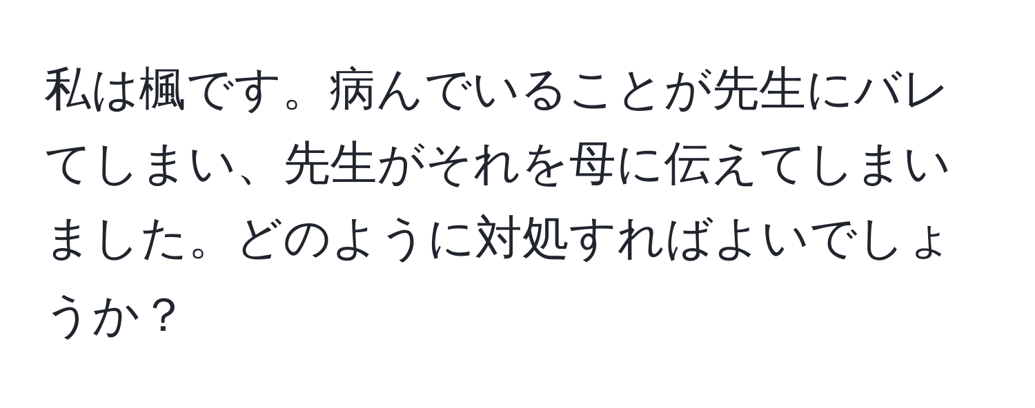 私は楓です。病んでいることが先生にバレてしまい、先生がそれを母に伝えてしまいました。どのように対処すればよいでしょうか？