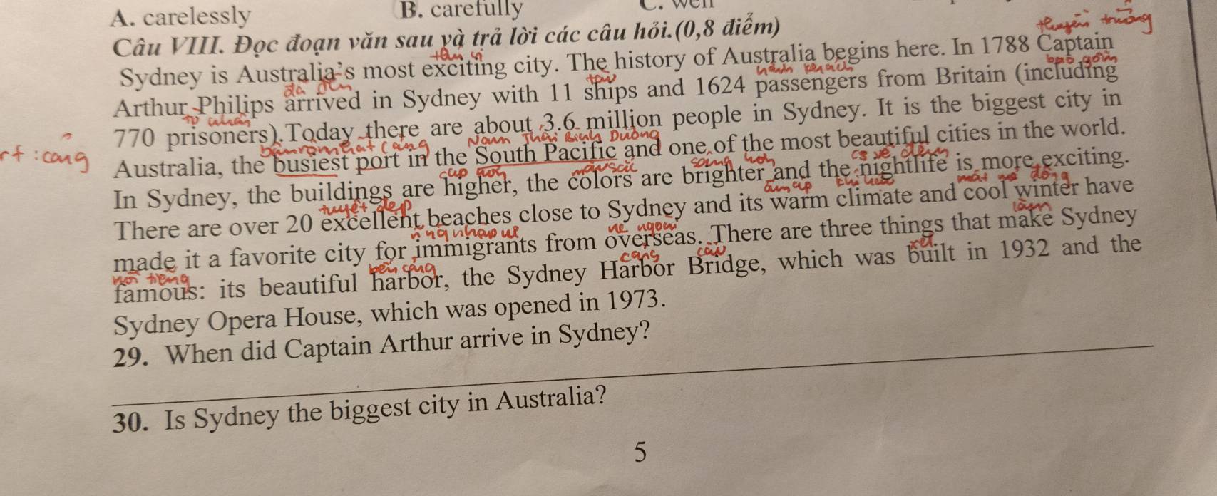 A. carelessly B. carefully
Câu VIII. Đọc đoạn văn sau yà trả lời các câu hỏi.(0,8 điểm)
Sydney is Australia’s most exciting city. The history of Australia begins here. In 1788 Captain
Arthur Philips arrived in Sydney with 11 ships and 1624 passengers from Britain (including
770 prisoners).Today there are about 3.6 million people in Sydney. It is the biggest city in
Australia, the busiest port in the S th Pacific and one of the most beautiful cities in the world.
In Sydney, the buildings are higher, the colors are brighter and the nightlife is more exciting.
There are over 20 excellent beaches close to Sydney and its warm climate and cool winter have
made it a favorite city for immigrants from overseas. There are three things that make Sydney
famous: its beautiful harbor, the Sydney Harbor Bridge, which was built in 1932 and the
Sydney Opera House, which was opened in 1973.
29. When did Captain Arthur arrive in Sydney?
30. Is Sydney the biggest city in Australia?