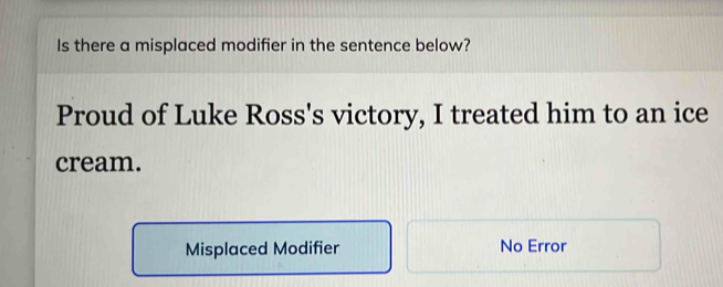 Is there a misplaced modifier in the sentence below?
Proud of Luke Ross's victory, I treated him to an ice
cream.
Misplaced Modifier No Error