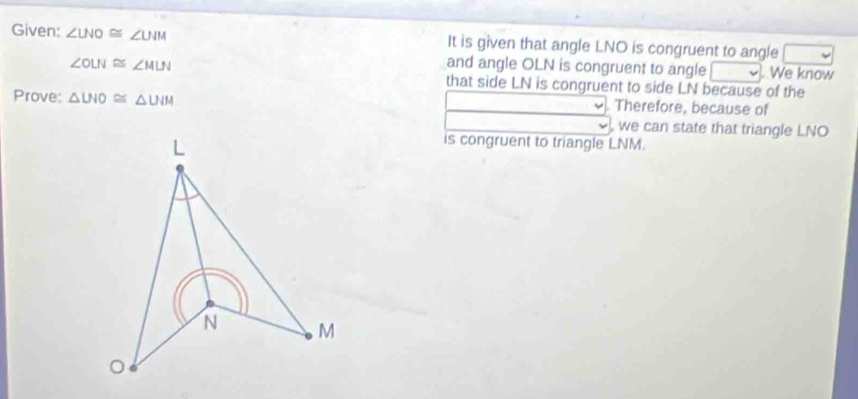 Given: ∠ LNO≌ ∠ UIM It is given that angle LNO is congruent to angle
∠ OLN≌ ∠ MLN and angle OLN is congruent to angle We know 
that side LN is congruent to side LN because of the 
Prove: △ UIO≌ △ UIH Therefore, because of 
, we can state that triangle LNO
is congruent to triangle LNM.