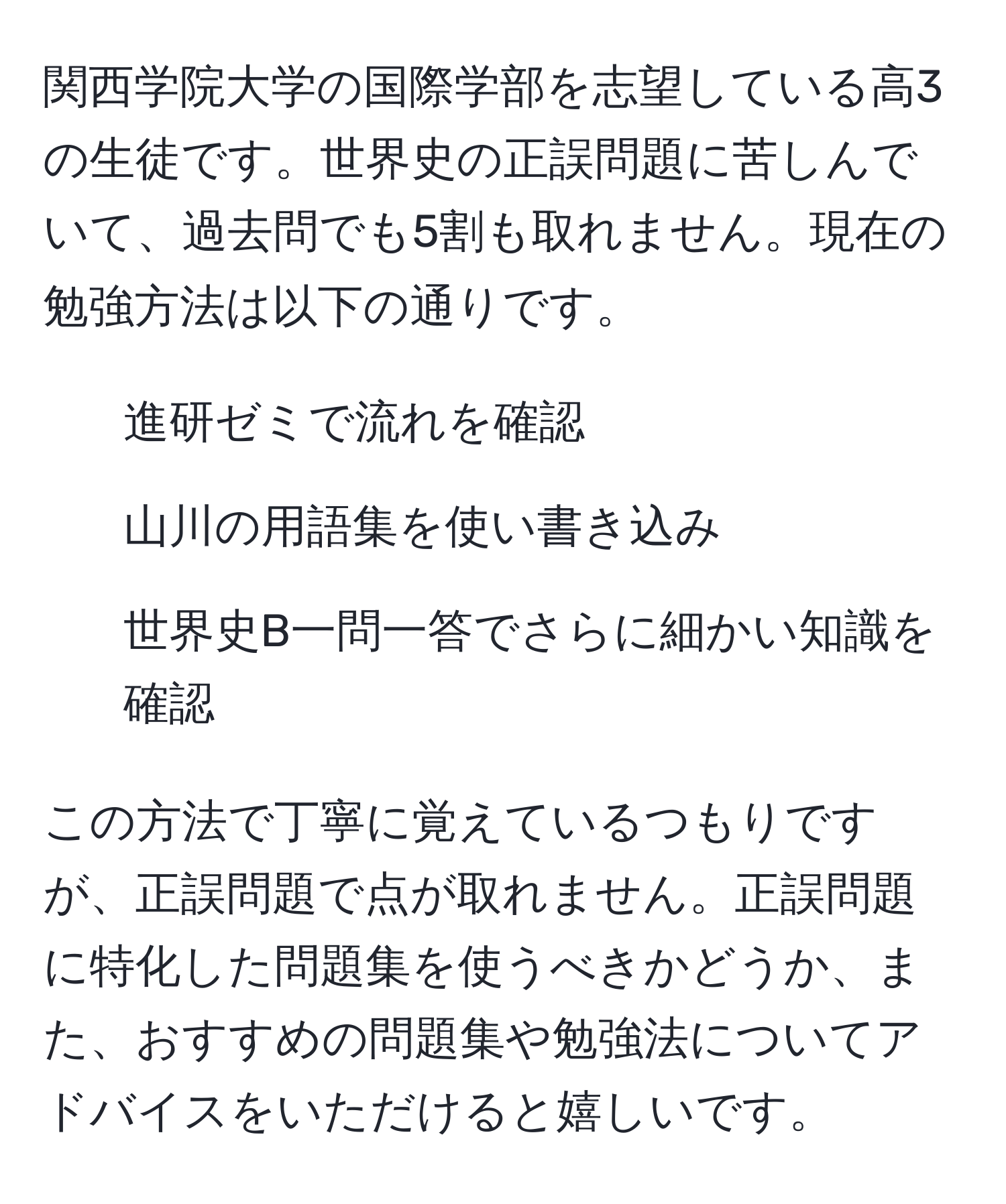 関西学院大学の国際学部を志望している高3の生徒です。世界史の正誤問題に苦しんでいて、過去問でも5割も取れません。現在の勉強方法は以下の通りです。  
1. 進研ゼミで流れを確認  
2. 山川の用語集を使い書き込み  
3. 世界史B一問一答でさらに細かい知識を確認  

この方法で丁寧に覚えているつもりですが、正誤問題で点が取れません。正誤問題に特化した問題集を使うべきかどうか、また、おすすめの問題集や勉強法についてアドバイスをいただけると嬉しいです。