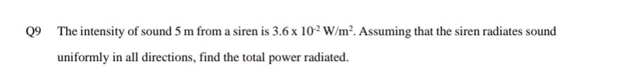 The intensity of sound 5 m from a siren is 3.6* 10^(-2)W/m^2. Assuming that the siren radiates sound 
uniformly in all directions, find the total power radiated.