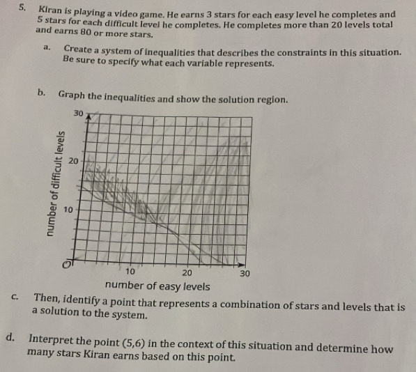 Kiran is playing a video game. He earns 3 stars for each easy level he completes and
5 stars for each difficult level he completes. He completes more than 20 levels total 
and earns 80 or more stars. 
a. Create a system of inequalities that describes the constraints in this situation. 
Be sure to specify what each variable represents. 
b. Graph the inequalities and show the solution region.
30
20
10
10 20 30
number of easy levels 
c. Then, identify a point that represents a combination of stars and levels that is 
a solution to the system. 
d. Interpret the point (5,6) in the context of this situation and determine how 
many stars Kiran earns based on this point.