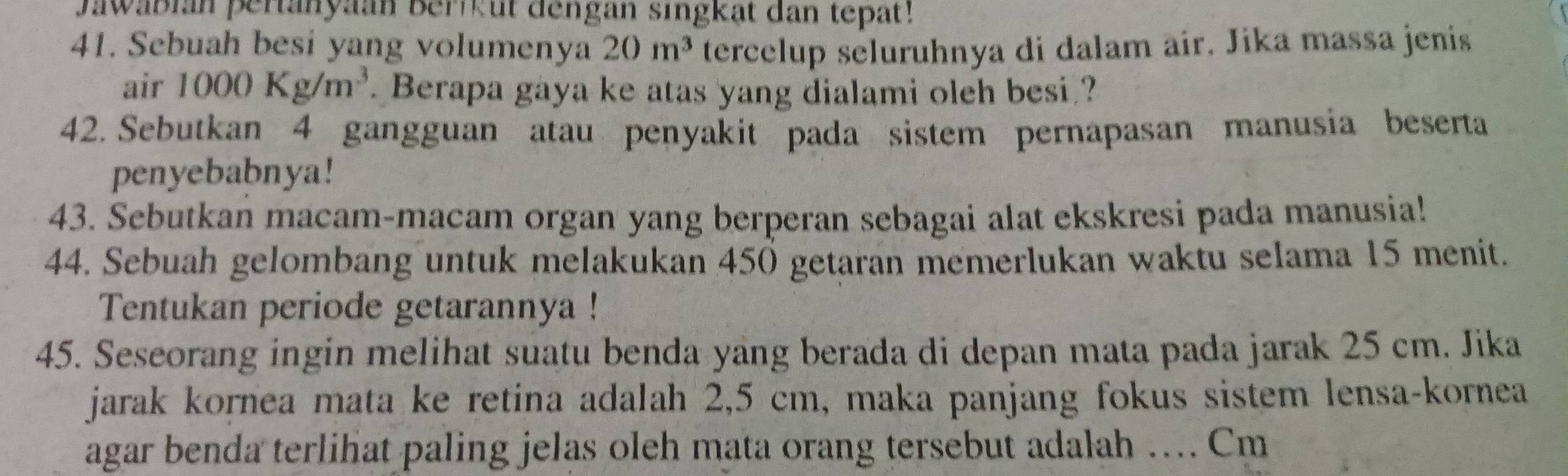 Jawabian pertanyaan berikut dengan singkat dan tepat! 
41. Sebuah besi yang volumenya 20m^3 tercelup seluruhnya di dalam air. Jika massa jenis 
air 1000Kg/m^3. Berapa gaya ke atas yang dialami oleh besi ? 
42. Sebutkan 4 gangguan atau penyakit pada sistem pernapasan manusia beserta 
penyebabnya! 
43. Sebutkan macam-macam organ yang berperan sebagai alat ekskresi pada manusia! 
44. Sebuah gelombang untuk melakukan 450 getaran memerlukan waktu selama 15 menit. 
Tentukan periode getarannya ! 
45. Seseorang ingin melihat suatu benda yang berada di depan mata pada jarak 25 cm. Jika 
jarak kornea mata ke retina adalah 2,5 cm, maka panjang fokus sistem lensa-kornea 
.... 
agar benda terlihat paling jelas oleh mata orang tersebut adalah . _ Cm