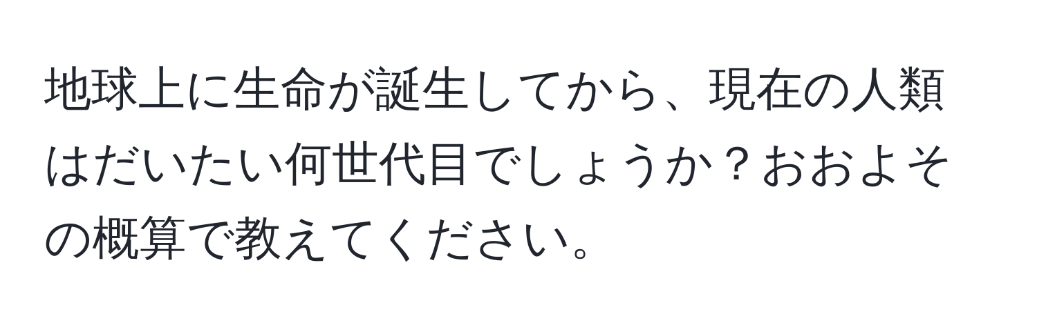 地球上に生命が誕生してから、現在の人類はだいたい何世代目でしょうか？おおよその概算で教えてください。