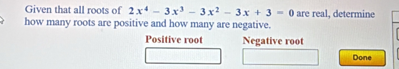 Given that all roots of 2x^4-3x^3-3x^2-3x+3=0 are real, determine
how many roots are positive and how many are negative.
Positive root Negative root
Done