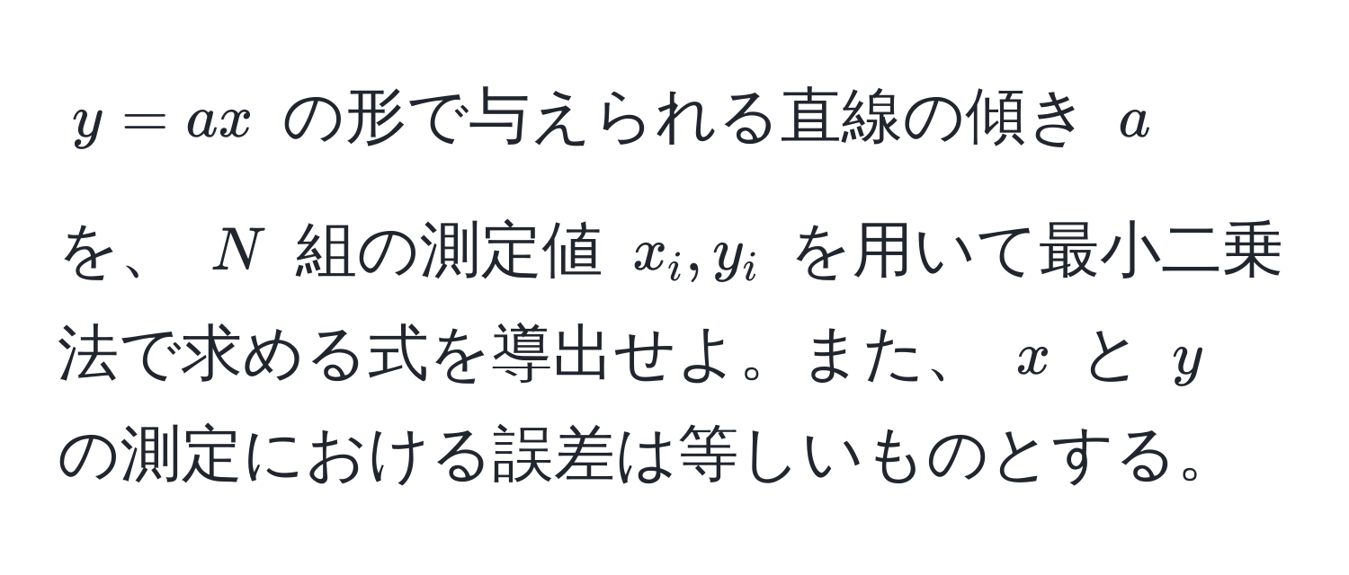 $y = ax$ の形で与えられる直線の傾き $a$ を、 $N$ 組の測定値 $x_i, y_i$ を用いて最小二乗法で求める式を導出せよ。また、 $x$ と $y$ の測定における誤差は等しいものとする。