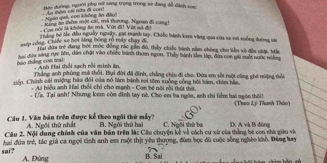 Bên đường, người phụ nữ sang trọng trong xe đang dỗ dành con:
- Ăn thêm cái nữa đi con!
- Ngán quá, con không ăn đâu!
Ráng ăn thêm một cái, má thương. Ngoan đi cưng!
- Con nói là không ăn mà. Vứt đi! Vứt nó đi!
Thằng bé lắc đầu nguầy nguậy, gạt mạnh tay. Chiếc bánh kem văng qua cửa xe rơi xuống đường sát
mép cống. Chiếc xe hơi láng bóng rỗ máy chạy đi.
Hai đứa trẻ đang bới móc đống rác gần đó, thấy chiếc bánh nằm chỏng chơ liền xô đến nhặt. Mắt
hai đứa sáng rực lên, dán chặt vào chiếc bánh thơm ngon. Thấy bánh lấm láp, đứa con gái nuốt nước miếng
bảo thằng con trai:
- Anh Hai thổi sạch rồi mình ăn.
Thằng anh phùng má thổi. Bụi đời đã dính, chẳng chịu đi cho. Đứa em sốt ruột cũng ghé miệng thổi
tiếp. Chính cái miệng háu đói của nó làm bánh rơi tõm xuống cống hôi hám, chìm hằn.
- Ai biểu anh Hai thổi chi cho mạnh - Con bé nói rồi thút thít.
- ừa. Tại anh! Nhưng kem còn dính tay nè. Cho em ba ngón, anh chỉ liếm hai ngón thôi!
(Theo Lý Thanh Thảo)
Câu 1. Văn bản trên được kể theo ngôi thứ mấy?
A. Ngôi thứ nhất B. Ngôi thứ hai C. Ngôi thứ ba D. A và B đúng
Câu 2. Nội dung chính của văn bản trên là: Câu chuyện kể về cách cư xử của thằng bé con nhà giàu và
hai đứa trẻ, tác giả ca ngợi tình anh em ruột thịt yêu thượng, đùm bọc dù cuộc sống nghèo khổ. Đúng hay
sai?
A. Đúng B. Sai
hội hóm, chìm hằn, só