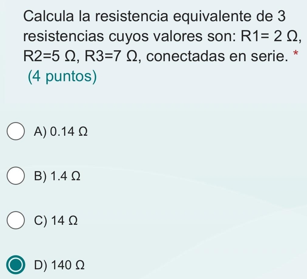 Calcula la resistencia equivalente de 3
resistencias cuyos valores son: R1=2Omega ,
R2=5Omega , R3=7Omega , conectadas en serie. *
(4 puntos)
A) 0.14Ω
B) 1.4 Ω
C) 14 Ω
D) 140 Ω