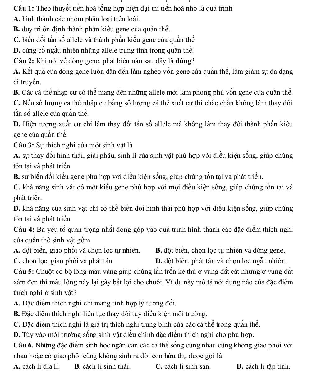 Theo thuyết tiến hoá tổng hợp hiện đại thì tiến hoá nhỏ là quá trình
A. hình thành các nhóm phân loại trên loài.
B. duy trì ồn định thành phần kiểu gene của quần thể.
C. biến đổi tần số allele và thành phần kiểu gene của quần thể
D. củng cố ngẫu nhiên những allele trung tính trong quần thể.
Câu 2: Khi nói về dòng gene, phát biểu nào sau đây là đúng?
A. Kết quả của dòng gene luôn dẫn đến làm nghèo vốn gene của quần thể, làm giảm sự đa dạng
di truyền.
B. Các cá thể nhập cư có thể mang đến những allele mới làm phong phú vốn gene của quần thể.
C. Nếu số lượng cá thể nhập cư bằng số lượng cá thể xuất cư thì chắc chắn không làm thay đổi
tần số allele của quần thể.
D. Hiện tượng xuất cư chỉ làm thay đổi tần số allele mà không làm thay đổi thành phần kiểu
gene của quần thể.
Câu 3: Sự thích nghi của một sinh vật là
A. sự thay đổi hình thái, giải phẫu, sinh lí của sinh vật phù hợp với điều kiện sống, giúp chúng
tồn tại và phát triển.
B. sự biến đổi kiểu gene phù hợp với điều kiện sống, giúp chúng tồn tại và phát triển.
C. khả năng sinh vật có một kiểu gene phù hợp với mọi điều kiện sống, giúp chúng tồn tại và
phát triển.
D. khả năng của sinh vật chỉ có thể biến đổi hình thái phù hợp với điều kiện sống, giúp chúng
tồn tại và phát triển.
Câu 4: Ba yếu tố quan trọng nhất đóng góp vào quá trình hình thành các đặc điểm thích nghi
của quần thể sinh vật gồm
A. đột biến, giao phối và chọn lọc tự nhiên. B. đột biến, chọn lọc tự nhiên và dòng gene.
C. chọn lọc, giao phối và phát tán. D. đột biến, phát tán và chọn lọc ngẫu nhiên.
Câu 5: Chuột có bộ lông màu vàng giúp chúng lần trốn kẻ thù ở vùng đất cát nhưng ở vùng đất
xám đen thì màu lông này lại gây bất lợi cho chuột. Ví dụ này mô tả nội dung nào của đặc điểm
thích nghi ở sinh vật?
A. Đặc điểm thích nghi chỉ mang tính hợp lý tương đối.
B. Đặc điểm thích nghi liên tục thay đổi tùy điều kiện môi trường.
C. Đặc điểm thích nghi là giá trị thích nghi trung bình của các cá thể trong quần thể.
D. Tùy vào môi trường sống sinh vật điều chỉnh đặc điểm thích nghi cho phù hợp.
Câu 6. Những đặc điểm sinh học ngăn cản các cá thể sống cùng nhau cũng không giao phối với
nhau hoặc có giao phối cũng không sinh ra đời con hữu thụ được gọi là
A. cách li địa lí. B. cách li sinh thái. C. cách li sinh sản. D. cách li tập tính.