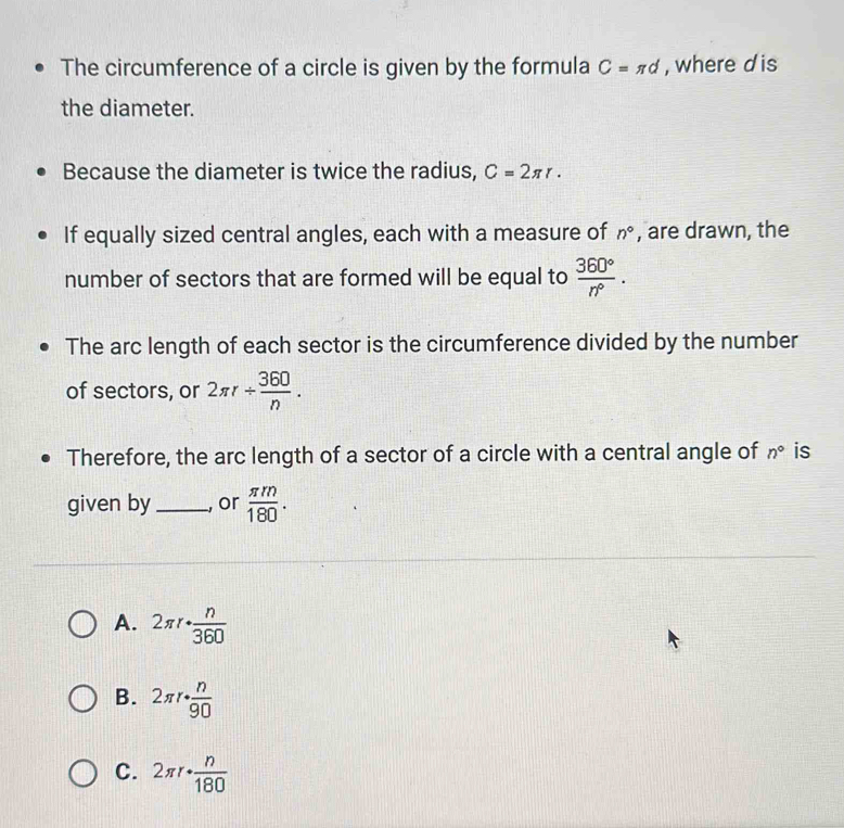 The circumference of a circle is given by the formula C=π d , where d is
the diameter.
Because the diameter is twice the radius, C=2π r. 
If equally sized central angles, each with a measure of n° , are drawn, the
number of sectors that are formed will be equal to  360°/n° . 
The arc length of each sector is the circumference divided by the number
of sectors, or 2π r/  360/n . 
Therefore, the arc length of a sector of a circle with a central angle of n° is
given by _,or  π m/180 .
A. 2π r·  n/360 
B. 2π r·  n/90 
C. 2π r·  n/180 