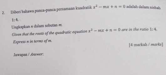 Diberi bahawa punca-punca persamaan kuadratik x^2-mx+n=0 adalah dalam nisbah
1:4. 
Ungkapkan n dalam sebutan m. 
Given that the roots of the quadratic equation x^2-mx+n=0 are in the ratio 1:4. 
Express n in terms of m. 
[4 markah / marks] 
Jawapan / Answer: