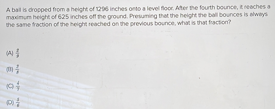 A ball is dropped from a height of 1296 inches onto a level floor. After the fourth bounce, it reaches a
maximum height of 625 inches off the ground. Presuming that the height the ball bounces is always
the same fraction of the height reached on the previous bounce, what is that fraction?
(A)  2/9 
(B)  3/8 
(C)  4/7 
(D)  5/6 