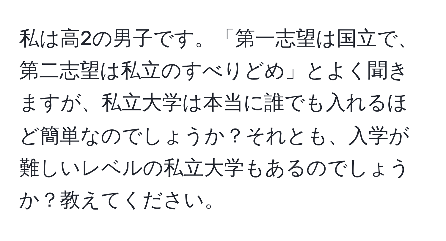 私は高2の男子です。「第一志望は国立で、第二志望は私立のすべりどめ」とよく聞きますが、私立大学は本当に誰でも入れるほど簡単なのでしょうか？それとも、入学が難しいレベルの私立大学もあるのでしょうか？教えてください。