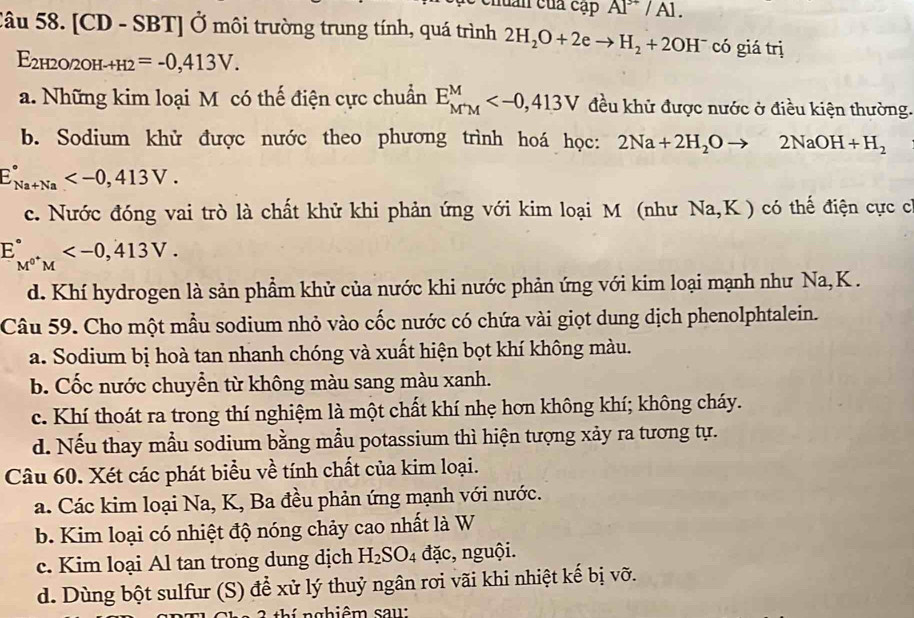 lần của cạt PAI^(3+)/A1.
Câu 58. [CD - SBT] Ở môi trường trung tính, quá trình 2H_2O+2eto H_2+2OH^- có giá trị
E 2H2O 2OH-+H2=-0,413V.
a. Những kim loại M có thế điện cực chuẩn E_(M'M)^M đều khử được nước ở điều kiện thường.
b. Sodium khử được nước theo phương trình hoá học: 2Na+2H_2Oto 2NaOH+H_2
E_(Na+Na)°
c. Nước đóng vai trò là chất khử khi phản ứng với kim loại M (như Na,K) có thế điện cực c
E_M^(0+)M^circ 
d. Khí hydrogen là sản phẩm khử của nước khi nước phản ứng với kim loại mạnh như Na, K .
Câu 59. Cho một mẫu sodium nhỏ vào cốc nước có chứa vài giọt dung dịch phenolphtalein.
a. Sodium bị hoà tan nhanh chóng và xuất hiện bọt khí không màu.
b. Cốc nước chuyển từ không màu sang màu xanh.
c. Khí thoát ra trong thí nghiệm là một chất khí nhẹ hơn không khí; không cháy.
d. Nếu thay mẫu sodium bằng mẫu potassium thì hiện tượng xảy ra tương tự.
Câu 60. Xét các phát biểu về tính chất của kim loại.
a. Các kim loại Na, K, Ba đều phản ứng mạnh với nước.
b. Kim loại có nhiệt độ nóng chảy cao nhất là W
c. Kim loại Al tan trong dung dịch H_2SO_4 đặc, nguội.
d. Dùng bột sulfur (S) để xử lý thuỷ ngân rơi vãi khi nhiệt kế bị vỡ.
i nghiêm saw