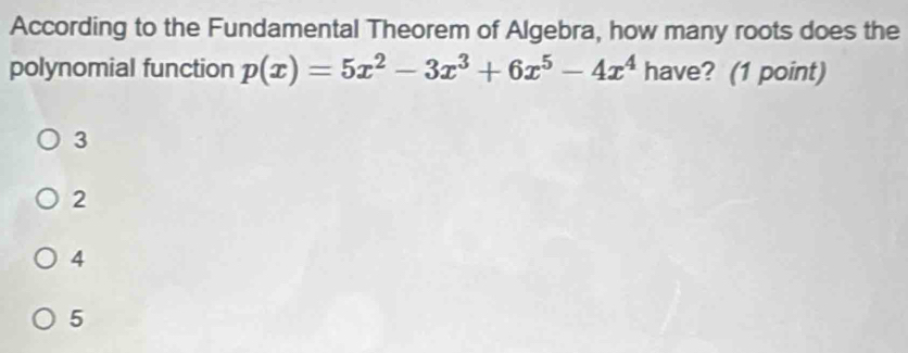 According to the Fundamental Theorem of Algebra, how many roots does the
polynomial function p(x)=5x^2-3x^3+6x^5-4x^4 have? (1 point)
3
2
4
5