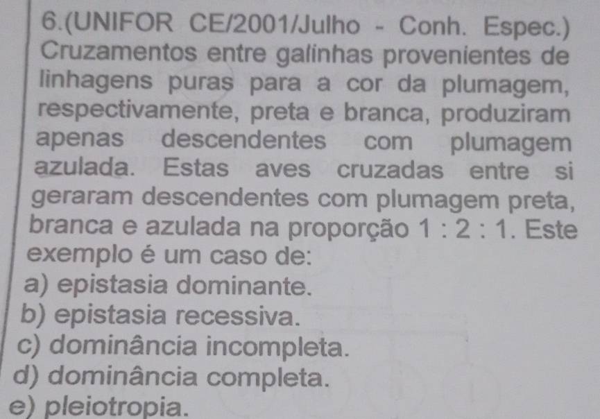 6.(UNIFOR CE/2001/Julho - Conh. Espec.)
Cruzamentos entre galinhas provenientes de
linhagens puras para a cor da plumagem,
respectivamente, preta e branca, produziram
apenas descendentes com plumagem
azulada. Estas aves cruzadas entre si
geraram descendentes com plumagem preta,
branca e azulada na proporção 1:2:1. Este
exemplo é um caso de:
a) epistasia dominante.
b) epistasia recessiva.
c) dominância incompleta.
d) dominância completa.
e) pleiotropia.