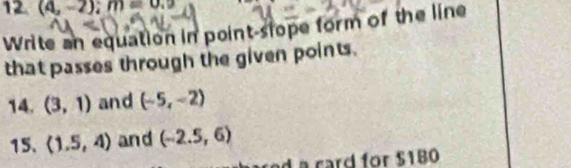 (4,-2); m=0.9
Write an equation in point-slope form of the line 
that passes through the given points. 
14. (3,1) and (-5,-2)
15. (1.5,4) and (-2.5,6)
d a card for $180